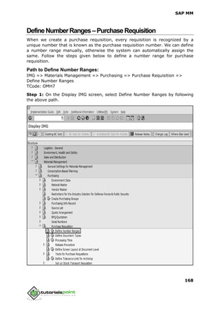 SAP MM
168
DefineNumberRanges–PurchaseRequisition
When we create a purchase requisition, every requisition is recognized by a
unique number that is known as the purchase requisition number. We can define
a number range manually, otherwise the system can automatically assign the
same. Follow the steps given below to define a number range for purchase
requisition.
Path to Define Number Ranges:
IMG => Materials Management => Purchasing => Purchase Requisition =>
Define Number Ranges
TCode: OMH7
Step 1: On the Display IMG screen, select Define Number Ranges by following
the above path.
 
