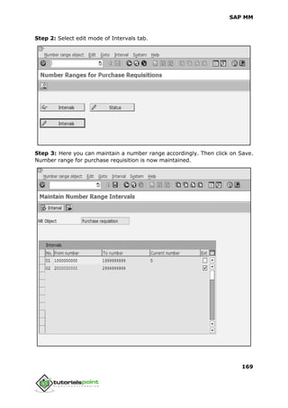 SAP MM
169
Step 2: Select edit mode of Intervals tab.
Step 3: Here you can maintain a number range accordingly. Then click on Save.
Number range for purchase requisition is now maintained.
 