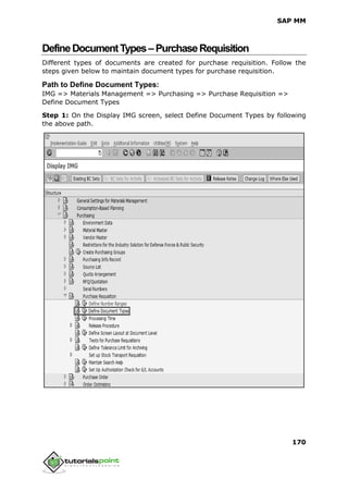 SAP MM
170
DefineDocumentTypes–PurchaseRequisition
Different types of documents are created for purchase requisition. Follow the
steps given below to maintain document types for purchase requisition.
Path to Define Document Types:
IMG => Materials Management => Purchasing => Purchase Requisition =>
Define Document Types
Step 1: On the Display IMG screen, select Define Document Types by following
the above path.
 