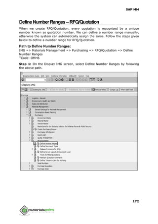 SAP MM
172
DefineNumberRanges–RFQ/Quotation
When we create RFQ/Quotation, every quotation is recognized by a unique
number known as quotation number. We can define a number range manually,
otherwise the system can automatically assign the same. Follow the steps given
below to define a number range for RFQ/Quotation.
Path to Define Number Ranges:
IMG => Materials Management => Purchasing => RFQ/Quotation => Define
Number Ranges
TCode: OMH6
Step 1: On the Display IMG screen, select Define Number Ranges by following
the above path.
 