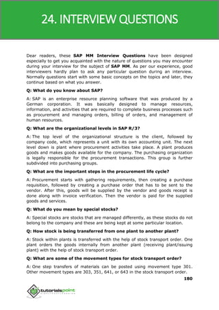SAP MM
180
Dear readers, these SAP MM Interview Questions have been designed
especially to get you acquainted with the nature of questions you may encounter
during your interview for the subject of SAP MM. As per our experience, good
interviewers hardly plan to ask any particular question during an interview.
Normally questions start with some basic concepts on the topics and later, they
continue based on what you answer.
Q: What do you know about SAP?
A: SAP is an enterprise resource planning software that was produced by a
German corporation. It was basically designed to manage resources,
information, and activities that are required to complete business processes such
as procurement and managing orders, billing of orders, and management of
human resources.
Q: What are the organizational levels in SAP R/3?
A: The top level of the organizational structure is the client, followed by
company code, which represents a unit with its own accounting unit. The next
level down is plant where procurement activities take place. A plant produces
goods and makes goods available for the company. The purchasing organization
is legally responsible for the procurement transactions. This group is further
subdivided into purchasing groups.
Q: What are the important steps in the procurement life cycle?
A: Procurement starts with gathering requirements, then creating a purchase
requisition, followed by creating a purchase order that has to be sent to the
vendor. After this, goods will be supplied by the vendor and goods receipt is
done along with invoice verification. Then the vendor is paid for the supplied
goods and services.
Q: What do you mean by special stocks?
A: Special stocks are stocks that are managed differently, as these stocks do not
belong to the company and these are being kept at some particular location.
Q: How stock is being transferred from one plant to another plant?
A: Stock within plants is transferred with the help of stock transport order. One
plant orders the goods internally from another plant (receiving plant/issuing
plant) with the help of stock transport order.
Q: What are some of the movement types for stock transport order?
A: One step transfers of materials can be posted using movement type 301.
Other movement types are 303, 351, 641, or 643 in the stock transport order.
24. INTERVIEW QUESTIONS
 