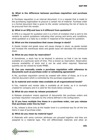 SAP MM
181
Q: What is the difference between purchase requisition and purchase
order?
A: Purchase requisition is an internal document; it is a request that is made to
the purchasing organization to procure a certain list of material. Purchase order
is a formal document that is given to the vendor containing the list of items to
be procured from the vendor.
Q: What is an RFQ and how is it different from quotation?
A: RFQ is a request for quotation and it is a form of invitation that is sent to the
vendors to submit quotations indicating their pricing and terms and conditions,
while quotation is a reply by a vendor in response to the request for quotation.
Q: What are the transactions that cause change in stock?
A: Goods receipt and goods issue will cause change in stock, as goods receipt
will increase the warehouse stock and goods issue will decrease the warehouse
stock.
Q: What do you mean by reservation?
A: Sometimes, a stock has to be blocked in advance so that it can be made
available at a particular point of time. This is known as reservation. Reservation
ensures availability of stock and it can be used when required. Reserved
quantity can be viewed by tcode MMBE.
Q: Can you manually create a purchase requisition with reference to
documents such as purchase order or scheduling agreement?
A: No, purchase requisition cannot be created with either of these, as it is an
internal document which is controlled by the purchase organization.
Q: Is material and vendor data available at all organizational levels?
A: Yes, material and vendor data is available at all levels, as it is normally
created for company and it is valid for the levels below company.
Q: What do you mean by release procedure?
A: Release procedure means approval of documents like purchase orders and
purchase requisition manually by the criteria defined in the configuration.
Q: If you have multiple line items in a purchase order, can you release
that purchase order line by line?
A: No, release is done only at the header level in a combined way for all the line
items in case of purchase order.
Q: What do you mean by material type?
A: Materials with some common attributes are grouped together and they are
assigned to a material type. This will differentiate materials and allow an
 