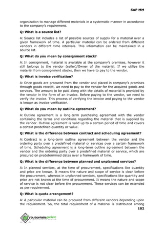 SAP MM
182
organization to manage different materials in a systematic manner in accordance
to the company’s requirement.
Q: What is a source list?
A: Source list includes a list of possible sources of supply for a material over a
given framework of time. A particular material can be ordered from different
vendors in different time intervals. This information can be maintained in a
source list.
Q: What do you mean by consignment stock?
A: In consignment, material is available at the company’s premises, however it
still belongs to the vendor (seller)/Owner of the material. If we utilize the
material from consignment stocks, then we have to pay to the vendor.
Q: What is invoice verification?
A: Once goods are procured from the vendor and placed in company’s premises
through goods receipt, we need to pay to the vendor for the acquired goods and
services. The amount to be paid along with the details of material is provided by
the vendor in the form of an invoice. Before paying to the vendor, we need to
verify the invoice. This process of verifying the invoice and paying to the vendor
is known as invoice verification.
Q: What do you mean by outline agreement?
A: Outline agreement is a long-term purchasing agreement with the vendor
containing the terms and conditions regarding the material that is supplied by
the vendor. Outline agreement is valid up to a certain period of time and covers
a certain predefined quantity or value.
Q: What is the difference between contract and scheduling agreement?
A: Contract is a long-term outline agreement between the vendor and the
ordering party over a predefined material or services over a certain framework
of time. Scheduling agreement is a long-term outline agreement between the
vendor and the ordering party over a predefined material or service, which are
procured on predetermined dates over a framework of time.
Q: What is the difference between planned and unplanned services?
A: In planned services, at the time of procurement, specifications like quantity
and price are known. It means the nature and scope of service is clear before
the procurement, whereas in unplanned services, specifications like quantity and
price are not known at the time of procurement. It means the nature and scope
of service is not clear before the procurement. These services can be extended
as per requirement.
Q: What is quota arrangement?
A: A particular material can be procured from different vendors depending upon
the requirement. So, the total requirement of a material is distributed among
 