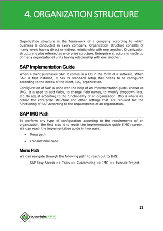 SAP MM
12
Organization structure is the framework of a company according to which
business is conducted in every company. Organization structure consists of
many levels having direct or indirect relationship with one another. Organization
structure is also referred as enterprise structure. Enterprise structure is made up
of many organizational units having relationship with one another.
SAPImplementationGuide
When a client purchases SAP, it comes in a CD in the form of a software. When
SAP is first installed, it has its standard setup that needs to be configured
according to the needs of the client, i.e., organization.
Configuration of SAP is done with the help of an implementation guide, known as
IMG. It is used to add fields, to change field names, to modify dropdown lists,
etc. to adjust according to the functionality of an organization. IMG is where we
define the enterprise structure and other settings that are required for the
functioning of SAP according to the requirements of an organization.
SAPIMGPath
To perform any type of configuration according to the requirements of an
organization, the first step is to reach the implementation guide (IMG) screen.
We can reach the implementation guide in two ways:
 Menu path
 Transactional code
MenuPath
We can navigate through the following path to reach out to IMG:
SAP Easy Access => Tools => Customizing => IMG => Execute Project
4. ORGANIZATION STRUCTURE
 