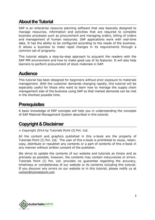 i
AbouttheTutorial
SAP is an enterprise resource planning software that was basically designed to
manage resources, information and activities that are required to complete
business processes such as procurement and managing orders, billing of orders
and management of human resources. SAP applications work with real-time
data. It has the ability to be configured according to the needs of the business.
It allows a business to make rapid changes in its requirements through a
common set of programs.
This tutorial adopts a step-by-step approach to acquaint the readers with the
SAP MM environment and how to make good use of its features. It will also help
learners to perform procurement of stock materials in SAP.
Audience
This tutorial has been designed for beginners without prior exposure to materials
management. With the customer demands changing rapidly, this tutorial will be
especially useful for those who want to learn how to manage the supply chain
management side of the business using SAP so that market demands can be met
in the shortest possible time.
Prerequisites
A basic knowledge of ERP concepts will help you in understanding the concepts
of SAP Material Management System described in this tutorial.
Copyright&Disclaimer
 Copyright 2014 by Tutorials Point (I) Pvt. Ltd.
All the content and graphics published in this e-book are the property of
Tutorials Point (I) Pvt. Ltd. The user of this e-book is prohibited to reuse, retain,
copy, distribute or republish any contents or a part of contents of this e-book in
any manner without written consent of the publisher.
We strive to update the contents of our website and tutorials as timely and as
precisely as possible, however, the contents may contain inaccuracies or errors.
Tutorials Point (I) Pvt. Ltd. provides no guarantee regarding the accuracy,
timeliness or completeness of our website or its contents including this tutorial.
If you discover any errors on our website or in this tutorial, please notify us at
contact@tutorialspoint.com
 