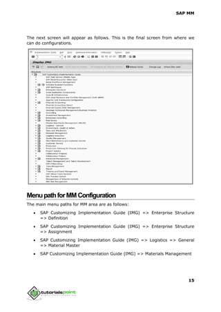 SAP MM
15
The next screen will appear as follows. This is the final screen from where we
can do configurations.
MenupathforMMConfiguration
The main menu paths for MM area are as follows:
 SAP Customizing Implementation Guide (IMG) => Enterprise Structure
=> Definition
 SAP Customizing Implementation Guide (IMG) => Enterprise Structure
=> Assignment
 SAP Customizing Implementation Guide (IMG) => Logistics => General
=> Material Master
 SAP Customizing Implementation Guide (IMG) => Materials Management
 