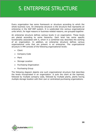 SAP MM
16
Every organization has some framework or structure according to which the
whole business runs. An enterprise structure is the structure that represents an
enterprise in the SAP ERP system. It is subdivided into various organizational
units which, for legal reasons or business-related reasons, are grouped together.
An enterprise structure defines various levels in an organization. These levels
are placed according to some hierarchy. Each level has some specific
functionality associated with it, which in a combined way describes the working
of an organization. In addition, an enterprise structure defines various
organizational units that are present in an enterprise. The organizational
structure in MM consists of the following organizational levels:
 Client
 Company Code
 Plant
 Storage Location
 Purchasing Organization
 Purchasing Group
The following diagram depicts one such organizational structure that describes
the levels incorporated in an organization. It puts the client at the topmost,
followed by multiple company code, followed by multiple plants, plants having
multiple storage location with their own or centralized purchasing organizations.
5. ENTERPRISE STRUCTURE
 