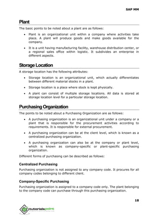 SAP MM
18
Plant
The basic points to be noted about a plant are as follows:
 Plant is an organizational unit within a company where activities take
place. A plant will produce goods and make goods available for the
company.
 It is a unit having manufacturing facility, warehouse distribution center, or
a regional sales office within logistic. It subdivides an enterprise in
different aspects.
StorageLocation
A storage location has the following attributes:
 Storage location is an organizational unit, which actually differentiates
between different material stocks in a plant.
 Storage location is a place where stock is kept physically.
 A plant can consist of multiple storage locations. All data is stored at
storage location level for a particular storage location.
PurchasingOrganization
The points to be noted about a Purchasing Organization are as follows:
 A purchasing organization is an organizational unit under a company or a
plant that is responsible for the procurement activities according to
requirements. It is responsible for external procurement.
 A purchasing organization can be at the client level, which is known as a
centralized purchasing organization.
 A purchasing organization can also be at the company or plant level,
which is known as company-specific or plant-specific purchasing
organization.
Different forms of purchasing can be described as follows:
Centralized Purchasing
Purchasing organization is not assigned to any company code. It procures for all
company codes belonging to different client.
Company-Specific Purchasing
Purchasing organization is assigned to a company code only. The plant belonging
to the company code can purchase through this purchasing organization.
 