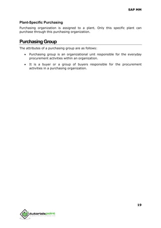SAP MM
19
Plant-Specific Purchasing
Purchasing organization is assigned to a plant. Only this specific plant can
purchase through this purchasing organization.
PurchasingGroup
The attributes of a purchasing group are as follows:
 Purchasing group is an organizational unit responsible for the everyday
procurement activities within an organization.
 It is a buyer or a group of buyers responsible for the procurement
activities in a purchasing organization.
 