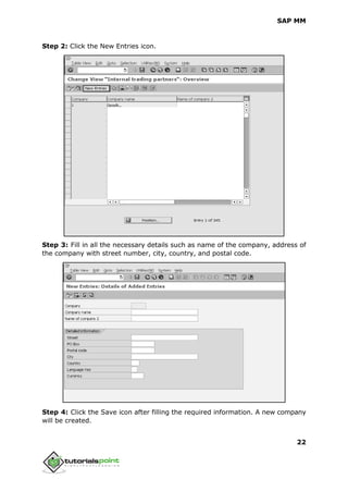SAP MM
22
Step 2: Click the New Entries icon.
Step 3: Fill in all the necessary details such as name of the company, address of
the company with street number, city, country, and postal code.
Step 4: Click the Save icon after filling the required information. A new company
will be created.
 