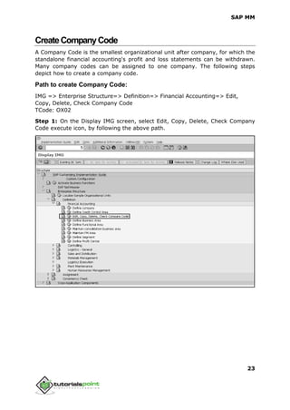 SAP MM
23
CreateCompanyCode
A Company Code is the smallest organizational unit after company, for which the
standalone financial accounting's profit and loss statements can be withdrawn.
Many company codes can be assigned to one company. The following steps
depict how to create a company code.
Path to create Company Code:
IMG => Enterprise Structure=> Definition=> Financial Accounting=> Edit,
Copy, Delete, Check Company Code
TCode: OX02
Step 1: On the Display IMG screen, select Edit, Copy, Delete, Check Company
Code execute icon, by following the above path.
 