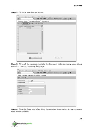 SAP MM
24
Step 2: Click the New Entries button.
Step 3: Fill in all the necessary details like Company code, company name along
with city, country, currency, language.
Step 4: Click the Save icon after filling the required information. A new company
code will be created.
 