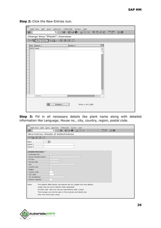 SAP MM
26
Step 2: Click the New Entries icon.
Step 3: Fill in all necessary details like plant name along with detailed
information like Language, House no., city, country, region, postal code.
 