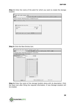 SAP MM
28
Step 2: Enter the name of the plant for which you want to create the storage
location.
Step 3: Click the New Entries icon.
Step 4: Enter the name of the storage location along with its description. Click
the Save icon after filling the required information. A new Storage Location will
be created.
 