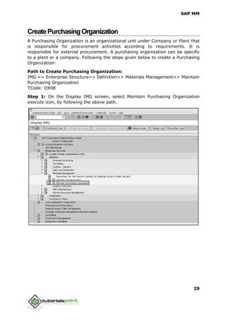 SAP MM
29
CreatePurchasingOrganization
A Purchasing Organization is an organizational unit under Company or Plant that
is responsible for procurement activities according to requirements. It is
responsible for external procurement. A purchasing organization can be specific
to a plant or a company. Following the steps given below to create a Purchasing
Organization:
Path to Create Purchasing Organization:
IMG => Enterprise Structure=> Definition=> Materials Management=> Maintain
Purchasing Organization
TCode: OX08
Step 1: On the Display IMG screen, select Maintain Purchasing Organization
execute icon, by following the above path.
 