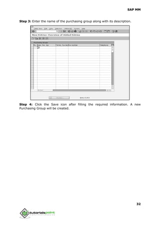 SAP MM
32
Step 3: Enter the name of the purchasing group along with its description.
Step 4: Click the Save icon after filling the required information. A new
Purchasing Group will be created.
 