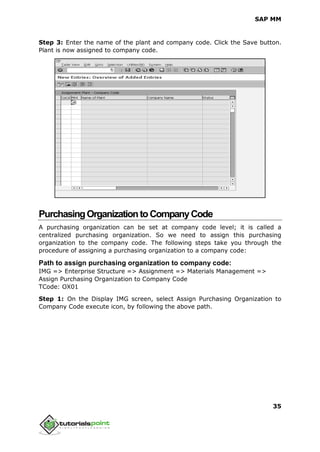 SAP MM
35
Step 3: Enter the name of the plant and company code. Click the Save button.
Plant is now assigned to company code.
PurchasingOrganizationtoCompanyCode
A purchasing organization can be set at company code level; it is called a
centralized purchasing organization. So we need to assign this purchasing
organization to the company code. The following steps take you through the
procedure of assigning a purchasing organization to a company code:
Path to assign purchasing organization to company code:
IMG => Enterprise Structure => Assignment => Materials Management =>
Assign Purchasing Organization to Company Code
TCode: OX01
Step 1: On the Display IMG screen, select Assign Purchasing Organization to
Company Code execute icon, by following the above path.
 