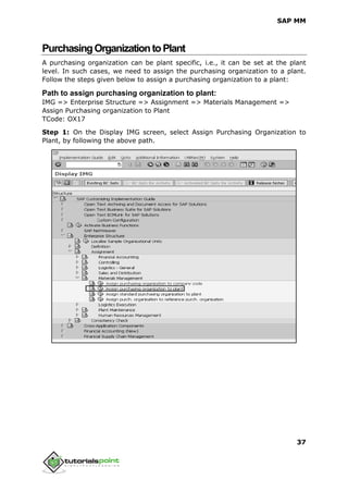 SAP MM
37
PurchasingOrganizationtoPlant
A purchasing organization can be plant specific, i.e., it can be set at the plant
level. In such cases, we need to assign the purchasing organization to a plant.
Follow the steps given below to assign a purchasing organization to a plant:
Path to assign purchasing organization to plant:
IMG => Enterprise Structure => Assignment => Materials Management =>
Assign Purchasing organization to Plant
TCode: OX17
Step 1: On the Display IMG screen, select Assign Purchasing Organization to
Plant, by following the above path.
 