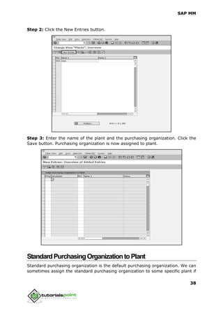 SAP MM
38
Step 2: Click the New Entries button.
Step 3: Enter the name of the plant and the purchasing organization. Click the
Save button. Purchasing organization is now assigned to plant.
StandardPurchasingOrganizationtoPlant
Standard purchasing organization is the default purchasing organization. We can
sometimes assign the standard purchasing organization to some specific plant if
 