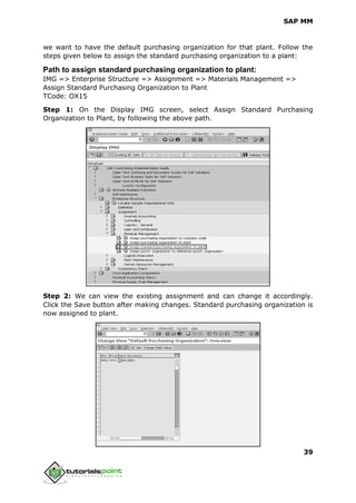 SAP MM
39
we want to have the default purchasing organization for that plant. Follow the
steps given below to assign the standard purchasing organization to a plant:
Path to assign standard purchasing organization to plant:
IMG => Enterprise Structure => Assignment => Materials Management =>
Assign Standard Purchasing Organization to Plant
TCode: OX15
Step 1: On the Display IMG screen, select Assign Standard Purchasing
Organization to Plant, by following the above path.
Step 2: We can view the existing assignment and can change it accordingly.
Click the Save button after making changes. Standard purchasing organization is
now assigned to plant.
 