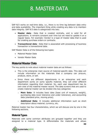 SAP MM
40
SAP R/3 works on real-time data, i.e., there is no time lag between data entry
and data availability. The important thing while creating any data is to maintain
data integrity. SAP R/3 data is categorized into two:
 Master data - Data that is created centrally, and is valid for all
applications. It remains constant over time but we need to update it on a
regular basis. For example: Vendor is a type of master data that is used
for creating purchase orders or contracts.
 Transactional data - Data that is associated with processing of business
transaction is transactional data.
SAP Master Data is of the following two types:
 Material Master Data
 Vendor Master Data
MaterialMasterData
The key points to note about material master data are as follows:
 This is the enterprise main source of material-specific data. This data will
include information on the materials that a company can procure,
produce, store, or sell.
 Since there are different departments in an enterprise and each
department works on some specific material, they will enter different
information regarding their material. So, each user department has its
own view of the material master record. The data screens that are used to
create material master can be divided into two categories:
o Main Data: It includes basic data (base unit of measure, weight),
purchasing data (over tolerance and under tolerance), and accounting
data (standard price, moving price).
o Additional Data: It includes additional information such as short
description about material, currency, etc.
Material master has four characteristics, which we will discuss one by one in the
following sections.
MaterialTypes
Materials with some common attributes are grouped together and they are
assigned to a material type. It differentiates the materials and allows
8. MASTER DATA
 