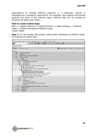 SAP MM
41
organizations to manage different materials in a systematic manner in
accordance to a company’s requirement. For example, raw material and finished
products are some of the material types. Material type can be created by
following the steps given below.
Path to create material type:
IMG => Logistics General => Material Master => Basic Settings => Material
Types => Define Attributes of Material Types
TCode: OMS2
Step 1: On the Display IMG screen, select Define Attributes of Material Types,
by following the above path.
 
