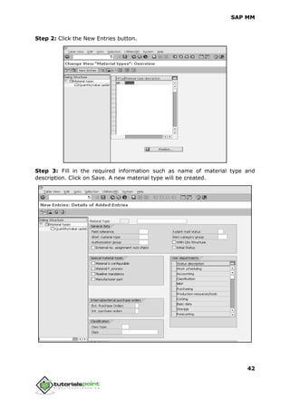 SAP MM
42
Step 2: Click the New Entries button.
Step 3: Fill in the required information such as name of material type and
description. Click on Save. A new material type will be created.
 