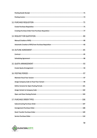 iv
Posting Goods Receipt ····························································································································71
Posting Invoice········································································································································73
12. PURCHASE REQUISITION·····································································································75
Create Purchase Requisition ···················································································································75
Creating Purchase Order from Purchase Requisition···············································································77
13. REQUEST FOR QUOTATION·································································································80
Manual Creation of RFQ··························································································································80
Automatic Creation of RFQ from Purchase Requisition···········································································83
14. OUTLINE AGREEMENT·········································································································85
Contract··················································································································································85
Scheduling Agreement····························································································································88
15. QUOTA ARRANGEMENT······································································································93
Create Quota Arrangement·····················································································································94
16. POSTING PERIOD·················································································································97
Maintain Fiscal Year Variant ···················································································································97
Assign Company Code to Fiscal Year Variant···························································································99
Define Variants for Open Posting Periods ·····························································································101
Assign Variant to Company Code ··········································································································102
Open and Close Posting Periods············································································································103
17. PURCHASE ORDER TYPES ··································································································106
Subcontracting Purchase Order·············································································································107
Consignment Purchase Order················································································································108
Stock Transfer Purchase Order··············································································································109
Service Purchase Order·························································································································110
 