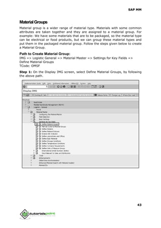 SAP MM
43
MaterialGroups
Material group is a wider range of material type. Materials with some common
attributes are taken together and they are assigned to a material group. For
example: We have some materials that are to be packaged, so the material type
can be electrical or food products, but we can group these material types and
put them in the packaged material group. Follow the steps given below to create
a Material Group.
Path to Create Material Group:
IMG => Logistic General => Material Master => Settings for Key Fields =>
Define Material Groups
TCode: OMSF
Step 1: On the Display IMG screen, select Define Material Groups, by following
the above path.
 