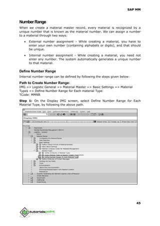 SAP MM
45
NumberRange
When we create a material master record, every material is recognized by a
unique number that is known as the material number. We can assign a number
to a material through two ways:
 External number assignment - While creating a material, you have to
enter your own number (containing alphabets or digits), and that should
be unique.
 Internal number assignment - While creating a material, you need not
enter any number. The system automatically generates a unique number
to that material.
Define Number Range
Internal number range can be defined by following the steps given below:
Path to Create Number Range:
IMG => Logistic General => Material Master => Basic Settings => Material
Types => Define Number Range for Each material Type
TCode: MMNR
Step 1: On the Display IMG screen, select Define Number Range for Each
Material Type, by following the above path.
 