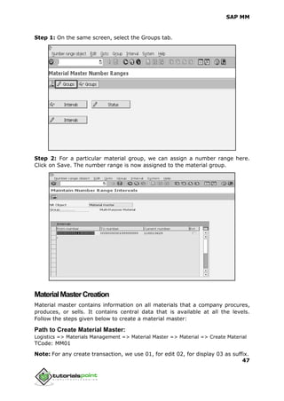 SAP MM
47
Step 1: On the same screen, select the Groups tab.
Step 2: For a particular material group, we can assign a number range here.
Click on Save. The number range is now assigned to the material group.
MaterialMasterCreation
Material master contains information on all materials that a company procures,
produces, or sells. It contains central data that is available at all the levels.
Follow the steps given below to create a material master:
Path to Create Material Master:
Logistics => Materials Management => Material Master => Material => Create Material
TCode: MM01
Note: For any create transaction, we use 01, for edit 02, for display 03 as suffix.
 