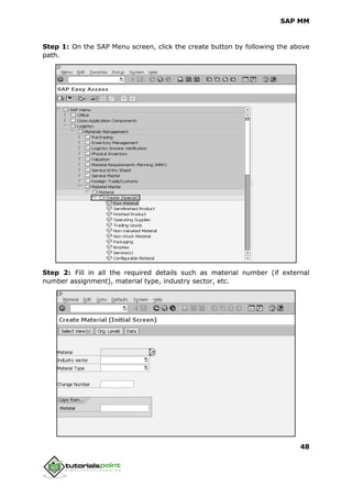 SAP MM
48
Step 1: On the SAP Menu screen, click the create button by following the above
path.
Step 2: Fill in all the required details such as material number (if external
number assignment), material type, industry sector, etc.
 