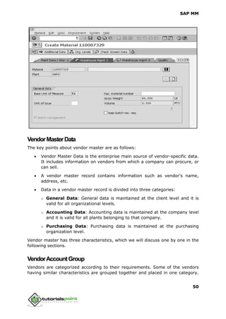 SAP MM
50
VendorMasterData
The key points about vendor master are as follows:
 Vendor Master Data is the enterprise main source of vendor-specific data.
It includes information on vendors from which a company can procure, or
can sell.
 A vendor master record contains information such as vendor's name,
address, etc.
 Data in a vendor master record is divided into three categories:
o General Data: General data is maintained at the client level and it is
valid for all organizational levels.
o Accounting Data: Accounting data is maintained at the company level
and it is valid for all plants belonging to that company.
o Purchasing Data: Purchasing data is maintained at the purchasing
organization level.
Vendor master has three characteristics, which we will discuss one by one in the
following sections.
VendorAccountGroup
Vendors are categorized according to their requirements. Some of the vendors
having similar characteristics are grouped together and placed in one category.
 