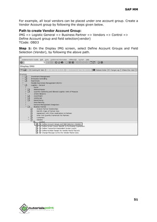 SAP MM
51
For example, all local vendors can be placed under one account group. Create a
Vendor Account group by following the steps given below.
Path to create Vendor Account Group:
IMG => Logistic General => Business Partner => Vendors => Control =>
Define Account group and field selection(vendor)
TCode: OBD3
Step 1: On the Display IMG screen, select Define Account Groups and Field
Selection (Vendor), by following the above path.
 