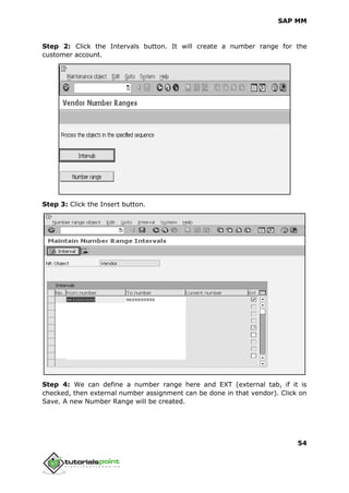 SAP MM
54
Step 2: Click the Intervals button. It will create a number range for the
customer account.
Step 3: Click the Insert button.
Step 4: We can define a number range here and EXT (external tab, if it is
checked, then external number assignment can be done in that vendor). Click on
Save. A new Number Range will be created.
 