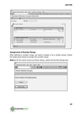 SAP MM
55
Assignment of Number Range
After defining a number range, we need to assign it to a vendor group. Follow
the steps given below to assign the number range.
Step 1: On the same screen as shown above, select the Number Range tab.
 
