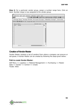 SAP MM
56
Step 2: For a particular vendor group, assign a number range here. Click on
Save. Number range is now assigned to the vendor group.
CreationofVendorMaster
Vendor Master contains a list of vendors from where a company can procure or
sell goods. A Vendor Master can be created by following the steps given below:
Path to create Vendor Master:
SAP Menu => Logistics => Material Management => Purchasing => Master
Data => Vendor => Central => Create
TCode: XK01
 