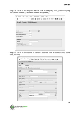 SAP MM
58
Step 2: Fill in all the required details such as company code, purchasing org,
and vendor number (if external number assignment).
Step 3: Fill in all the details of vendor’s address such as street name, postal
code, country.
 
