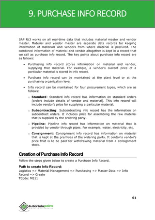 SAP MM
61
SAP R/3 works on all real-time data that includes material master and vendor
master. Material and vendor master are separate data records for keeping
information of materials and vendors from where material is procured. The
combined information of material and vendor altogether is kept in a record that
we call as purchase info record. The key points about purchase info record are
as follows:
 Purchasing info record stores information on material and vendor,
supplying that material. For example, a vendor’s current price of a
particular material is stored in info record.
 Purchase info record can be maintained at the plant level or at the
purchasing organization level.
 Info record can be maintained for four procurement types, which are as
follows:
o Standard: Standard info record has information on standard orders
(orders include details of vendor and material). This info record will
include vendor’s price for supplying a particular material.
o Subcontracting: Subcontracting info record has the information on
subcontract orders. It includes price for assembling the raw material
that is supplied by the ordering party.
o Pipeline: Pipeline info record has information on material that is
provided by vendor through pipes. For example, water, electricity, etc.
o Consignment: Consignment info record has information on material
that is kept at the premises of the ordering party. It contains vendor’s
price that is to be paid for withdrawing material from a consignment
stock.
CreationofPurchaseInfoRecord
Follow the steps given below to create a Purchase Info Record.
Path to create Info Record:
Logistics => Material Management => Purchasing => Master Data => Info
Record => Create
TCode: ME11
9. PURCHASE INFO RECORD
 