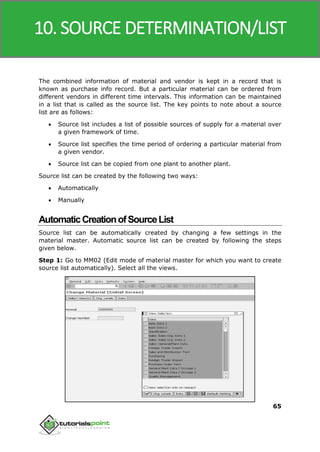 SAP MM
65
The combined information of material and vendor is kept in a record that is
known as purchase info record. But a particular material can be ordered from
different vendors in different time intervals. This information can be maintained
in a list that is called as the source list. The key points to note about a source
list are as follows:
 Source list includes a list of possible sources of supply for a material over
a given framework of time.
 Source list specifies the time period of ordering a particular material from
a given vendor.
 Source list can be copied from one plant to another plant.
Source list can be created by the following two ways:
 Automatically
 Manually
AutomaticCreationofSourceList
Source list can be automatically created by changing a few settings in the
material master. Automatic source list can be created by following the steps
given below.
Step 1: Go to MM02 (Edit mode of material master for which you want to create
source list automatically). Select all the views.
10. SOURCE DETERMINATION/LIST
 