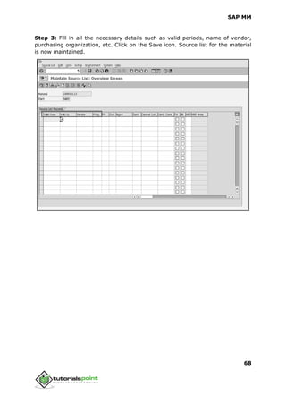 SAP MM
68
Step 3: Fill in all the necessary details such as valid periods, name of vendor,
purchasing organization, etc. Click on the Save icon. Source list for the material
is now maintained.
 
