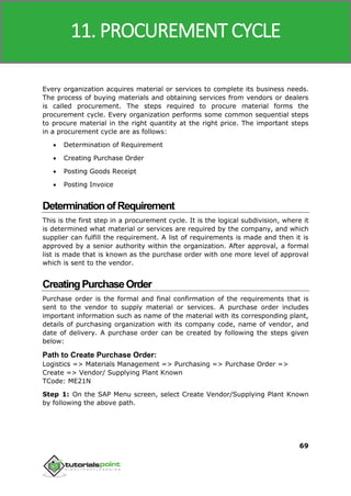 SAP MM
69
Every organization acquires material or services to complete its business needs.
The process of buying materials and obtaining services from vendors or dealers
is called procurement. The steps required to procure material forms the
procurement cycle. Every organization performs some common sequential steps
to procure material in the right quantity at the right price. The important steps
in a procurement cycle are as follows:
 Determination of Requirement
 Creating Purchase Order
 Posting Goods Receipt
 Posting Invoice
DeterminationofRequirement
This is the first step in a procurement cycle. It is the logical subdivision, where it
is determined what material or services are required by the company, and which
supplier can fulfill the requirement. A list of requirements is made and then it is
approved by a senior authority within the organization. After approval, a formal
list is made that is known as the purchase order with one more level of approval
which is sent to the vendor.
CreatingPurchaseOrder
Purchase order is the formal and final confirmation of the requirements that is
sent to the vendor to supply material or services. A purchase order includes
important information such as name of the material with its corresponding plant,
details of purchasing organization with its company code, name of vendor, and
date of delivery. A purchase order can be created by following the steps given
below:
Path to Create Purchase Order:
Logistics => Materials Management => Purchasing => Purchase Order =>
Create => Vendor/ Supplying Plant Known
TCode: ME21N
Step 1: On the SAP Menu screen, select Create Vendor/Supplying Plant Known
by following the above path.
11. PROCUREMENT CYCLE
 