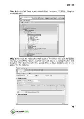 SAP MM
72
Step 1: On the SAP Menu screen, select Goods movement (MIGO) by following
the above path.
Step 2: Fill in all the necessary details such as movement type (101 for goods
receipt), name of the material, quantity received, details of storage location and
the plant where the material will be placed. Click on Save. Goods Receipt is now
posted for the material.
 