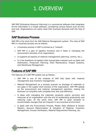 SAP MM
1
SAP ERP (Enterprise Resource Planning) is a commercial software that integrates
all the information in a single software, considering various factors such as time
and cost. Organizations can easily meet their business demands with the help of
SAP.
SAPBusinessProcess
SAP MM is the short form for SAP Material Management system. The roles of SAP
MM in a business process are as follows:
 A business process in SAP is termed as a “module”.
 SAP MM is a part of logistics functions and it helps in managing the
procurement activities of an organization.
 It supports all aspects of material management (planning, control, etc.).
 It is the backbone of logistics that incorporates modules such as Sales and
Distribution, Production Planning, Plant Maintenance, Project Systems,
and Warehouse Management.
FeaturesofSAPMM
The features of a SAP MM system are as follows:
 SAP MM is one of the modules of SAP that deals with material
management and inventory management.
 Material Management as a process ensures no shortage of materials or
any gaps in the supply chain process of the organization. SAP MM speeds
up the procurement and material management activities, making the
business run smoothly with complete time and cost efficiency.
 It deals with managing the materials (products and/or services) and
resources of an organization with the aim of accelerating productivity and
reducing costs. At the same time, SAP MM is quite versatile to
accommodate changes that are frequent in any business environment.
 It deals with the Procurement Process, Master Data (Material & Vendor
Master), Account Determination & Valuation of Material, Inventory
Management, Invoice Verification, Material Requirement Planning, etc.
1. OVERVIEW
 