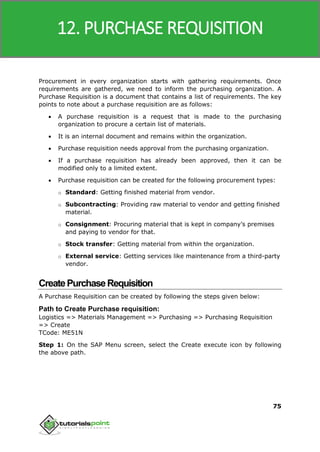 SAP MM
75
Procurement in every organization starts with gathering requirements. Once
requirements are gathered, we need to inform the purchasing organization. A
Purchase Requisition is a document that contains a list of requirements. The key
points to note about a purchase requisition are as follows:
 A purchase requisition is a request that is made to the purchasing
organization to procure a certain list of materials.
 It is an internal document and remains within the organization.
 Purchase requisition needs approval from the purchasing organization.
 If a purchase requisition has already been approved, then it can be
modified only to a limited extent.
 Purchase requisition can be created for the following procurement types:
o Standard: Getting finished material from vendor.
o Subcontracting: Providing raw material to vendor and getting finished
material.
o Consignment: Procuring material that is kept in company’s premises
and paying to vendor for that.
o Stock transfer: Getting material from within the organization.
o External service: Getting services like maintenance from a third-party
vendor.
CreatePurchaseRequisition
A Purchase Requisition can be created by following the steps given below:
Path to Create Purchase requisition:
Logistics => Materials Management => Purchasing => Purchasing Requisition
=> Create
TCode: ME51N
Step 1: On the SAP Menu screen, select the Create execute icon by following
the above path.
12. PURCHASE REQUISITION
 