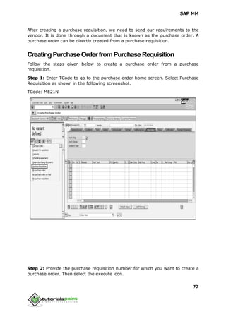 SAP MM
77
After creating a purchase requisition, we need to send our requirements to the
vendor. It is done through a document that is known as the purchase order. A
purchase order can be directly created from a purchase requisition.
CreatingPurchaseOrderfromPurchaseRequisition
Follow the steps given below to create a purchase order from a purchase
requisition.
Step 1: Enter TCode to go to the purchase order home screen. Select Purchase
Requisition as shown in the following screenshot.
TCode: ME21N
Step 2: Provide the purchase requisition number for which you want to create a
purchase order. Then select the execute icon.
 