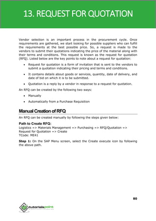 SAP MM
80
Vendor selection is an important process in the procurement cycle. Once
requirements are gathered, we start looking for possible suppliers who can fulfill
the requirements at the best possible price. So, a request is made to the
vendors to submit their quotations indicating the price of the material along with
their terms and conditions. This request is known as the request for quotation
(RFQ). Listed below are the key points to note about a request for quotation:
 Request for quotation is a form of invitation that is sent to the vendors to
submit a quotation indicating their pricing and terms and conditions.
 It contains details about goods or services, quantity, date of delivery, and
date of bid on which it is to be submitted.
 Quotation is a reply by a vendor in response to a request for quotation.
An RFQ can be created by the following two ways:
 Manually
 Automatically from a Purchase Requisition
ManualCreationofRFQ
An RFQ can be created manually by following the steps given below:
Path to Create RFQ:
Logistics => Materials Management => Purchasing => RFQ/Quotation =>
Request for Quotation => Create
TCode: ME41
Step 1: On the SAP Menu screen, select the Create execute icon by following
the above path.
13. REQUEST FOR QUOTATION
 