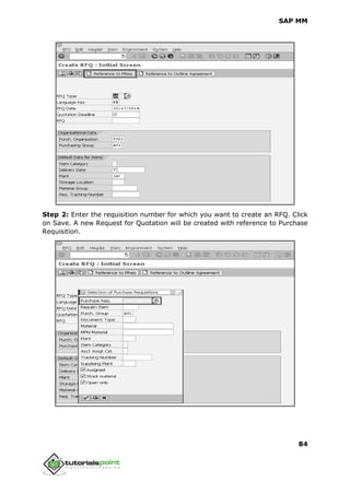 SAP MM
84
Step 2: Enter the requisition number for which you want to create an RFQ. Click
on Save. A new Request for Quotation will be created with reference to Purchase
Requisition.
 