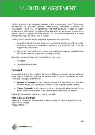 SAP MM
85
Vendor selection is an important process in the procurement cycle. Vendors can
be selected by quotation process. After having shortlisted a vendor, an
organization enters into an agreement with that particular vendor to supply
certain items with certain conditions. Typically when an agreement is reached, a
formal contract is signed with the vendor. So, an outline agreement is a long-
term purchasing agreement with a vendor.
The key points to note about an outline agreement are as follows:
 An outline agreement is a long-term purchasing agreement with a vendor
containing terms and conditions regarding the material that is to be
supplied by the vendor.
 The terms of an outline agreement are valid up to a certain period of time
and cover a certain predefined quantity or value.
An outline agreement can be of the following two types:
 Contract
 Scheduling Agreement
Contract
A contract is a long-term outline agreement between a vendor and an ordering
party over a predefined material or service over a certain framework of time.
There are two types of contracts:
 Quantity Contract: In this type of contract, the overall value is specified
in terms of the total quantity of material to be supplied by the vendor.
 Value Contract: In this type of contract, the overall value is specified in
terms of the total amount to be paid for that material to the vendor.
Follow the steps given below to create a contract.
Path to Create Contract:
Logistics => Materials Management => Purchasing => Outline Agreement =>
Contract => Create
TCode: ME31K
14. OUTLINE AGREEMENT
 