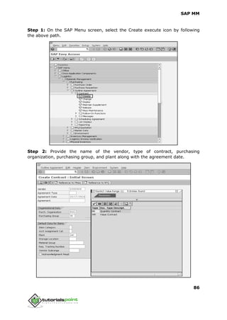 SAP MM
86
Step 1: On the SAP Menu screen, select the Create execute icon by following
the above path.
Step 2: Provide the name of the vendor, type of contract, purchasing
organization, purchasing group, and plant along with the agreement date.
 